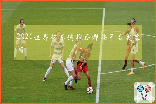 2026世界杯竞猜推荐哪些平台更靠谱