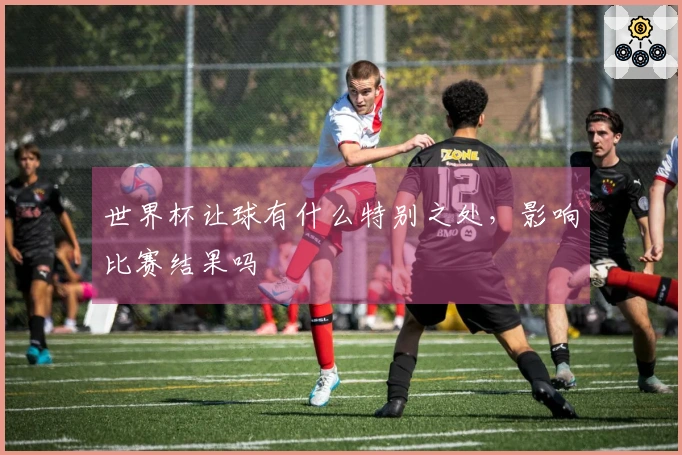世界杯让球有什么特别之处，影响比赛结果吗