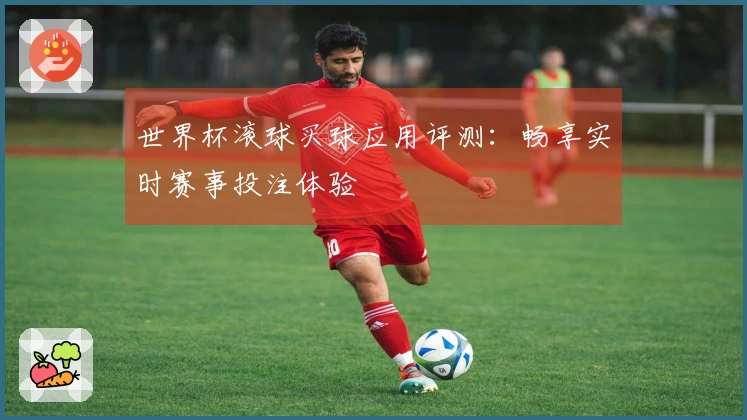 世界杯滚球买球应用评测：畅享实时赛事投注体验